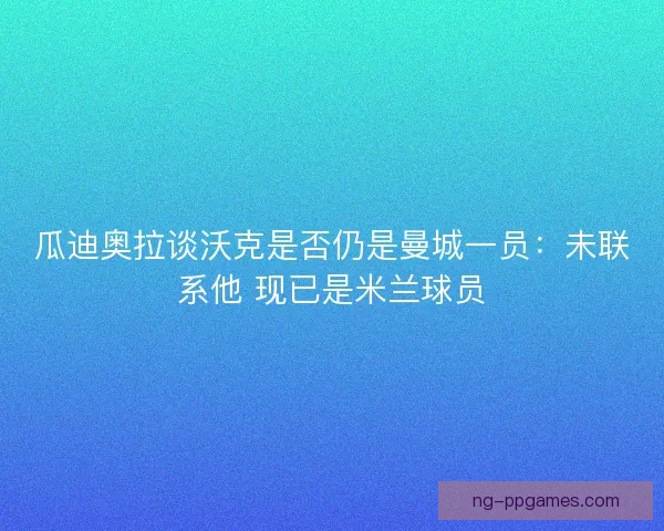 瓜迪奥拉谈沃克是否仍是曼城一员：未联系他 现已是米兰球员