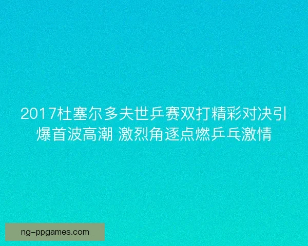 2017杜塞尔多夫世乒赛双打精彩对决引爆首波高潮 激烈角逐点燃乒乓激情