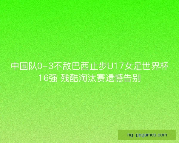 中国队0-3不敌巴西止步U17女足世界杯16强 残酷淘汰赛遗憾告别
