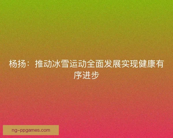 杨扬：推动冰雪运动全面发展实现健康有序进步