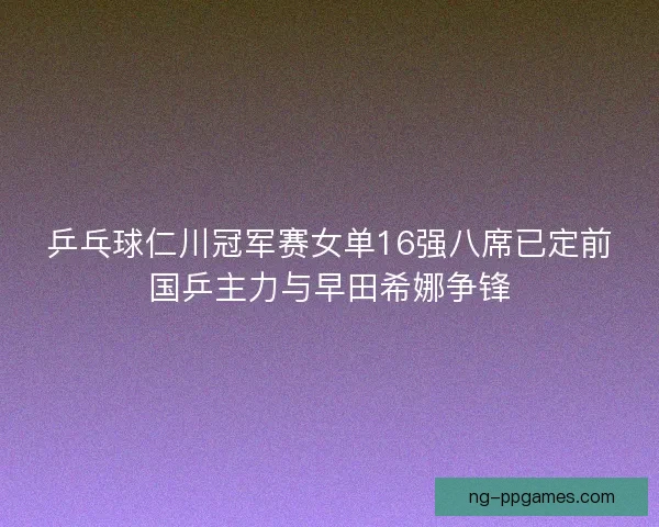 乒乓球仁川冠军赛女单16强八席已定前国乒主力与早田希娜争锋