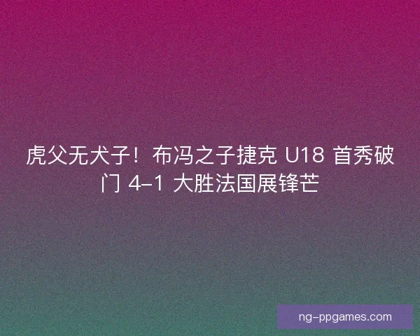 虎父无犬子！布冯之子捷克 U18 首秀破门 4-1 大胜法国展锋芒