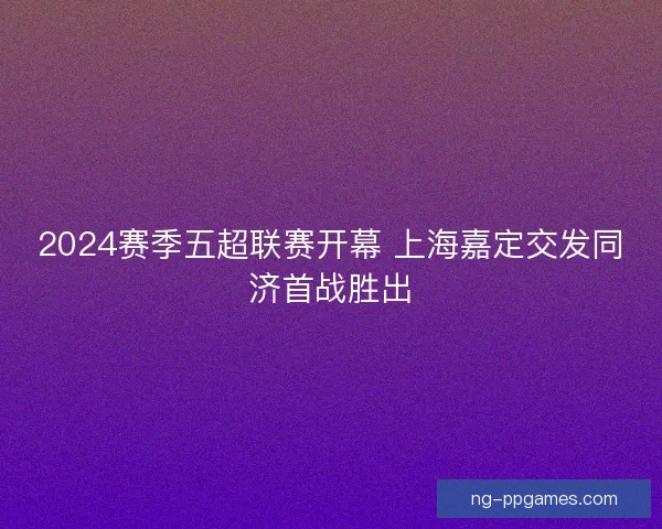 2024赛季五超联赛开幕 上海嘉定交发同济首战胜出