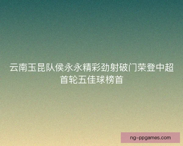 云南玉昆队侯永永精彩劲射破门荣登中超首轮五佳球榜首