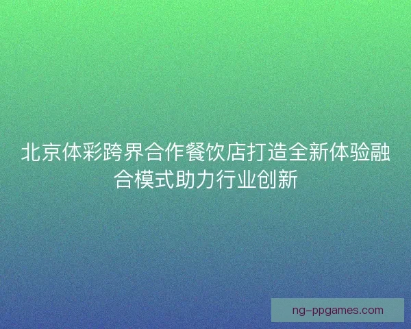 北京体彩跨界合作餐饮店打造全新体验融合模式助力行业创新