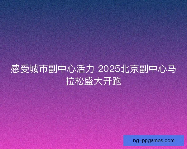 感受城市副中心活力 2025北京副中心马拉松盛大开跑 感受城市副中心活力 2025北京副中心马拉松盛大开跑