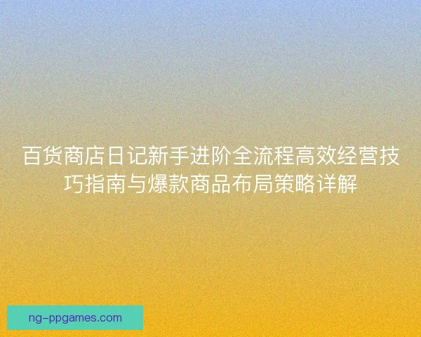 百货商店日记新手进阶全流程高效经营技巧指南与爆款商品布局策略详解 百货商店日记新手进阶全流程高效经营技巧指南与爆款商品布局策略详解