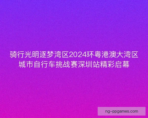 骑行光明逐梦湾区2024环粤港澳大湾区城市自行车挑战赛深圳站精彩启幕