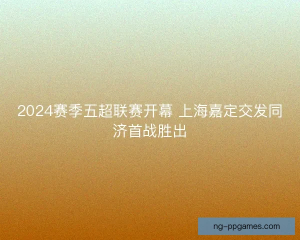 2024赛季五超联赛开幕 上海嘉定交发同济首战胜出 2024赛季五超联赛开幕 上海嘉定交发同济首战胜出