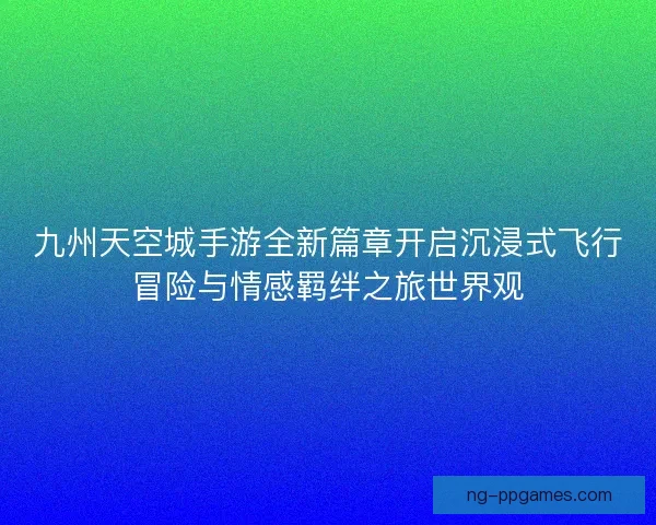 九州天空城手游全新篇章开启沉浸式飞行冒险与情感羁绊之旅世界观 九州天空城手游全新篇章开启沉浸式飞行冒险与情感羁绊之旅世界观