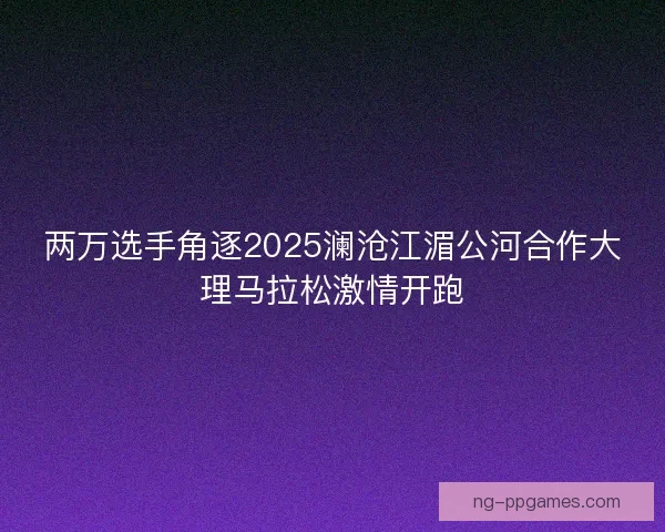 两万选手角逐2025澜沧江湄公河合作大理马拉松激情开跑 两万选手角逐2025澜沧江湄公河合作大理马拉松激情开跑