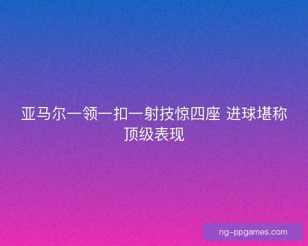 亚马尔一领一扣一射技惊四座 进球堪称顶级表现