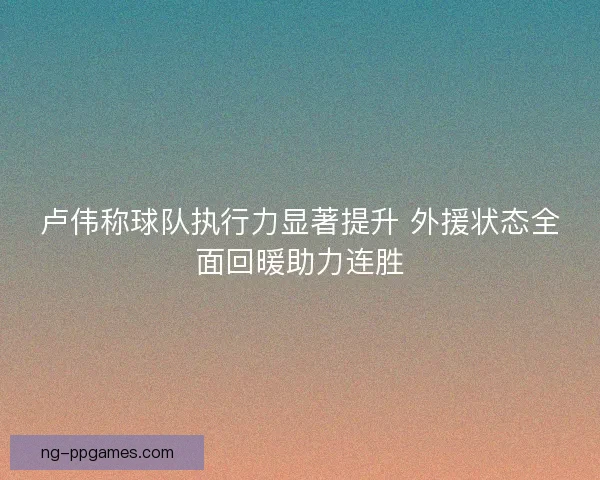 卢伟称球队执行力显著提升 外援状态全面回暖助力连胜 卢伟称球队执行力显著提升 外援状态全面回暖助力连胜