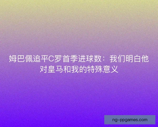 姆巴佩追平C罗首季进球数：我们明白他对皇马和我的特殊意义