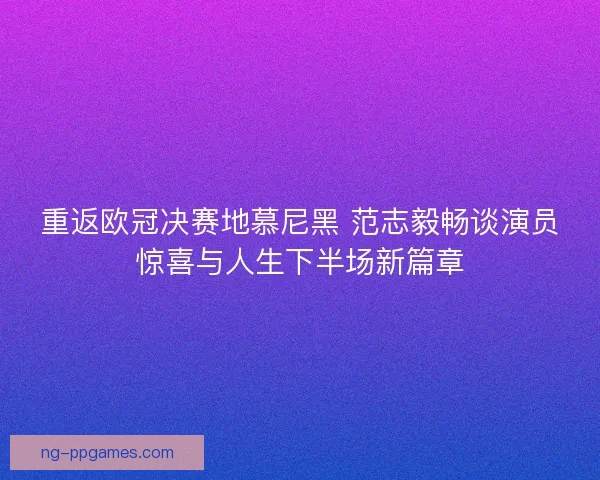 重返欧冠决赛地慕尼黑 范志毅畅谈演员惊喜与人生下半场新篇章