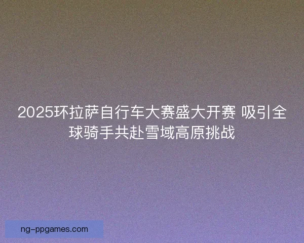 2025环拉萨自行车大赛盛大开赛 吸引全球骑手共赴雪域高原挑战