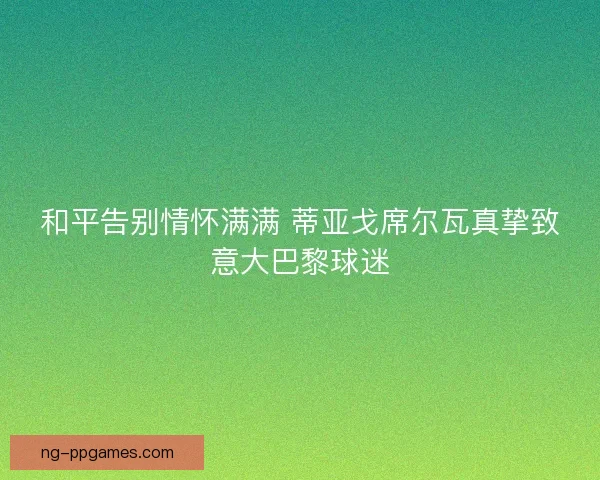 和平告别情怀满满 蒂亚戈席尔瓦真挚致意大巴黎球迷