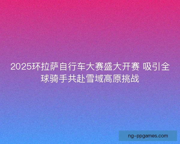 2025环拉萨自行车大赛盛大开赛 吸引全球骑手共赴雪域高原挑战