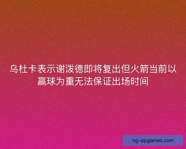 乌杜卡表示谢泼德即将复出但火箭当前以赢球为重无法保证出场时间