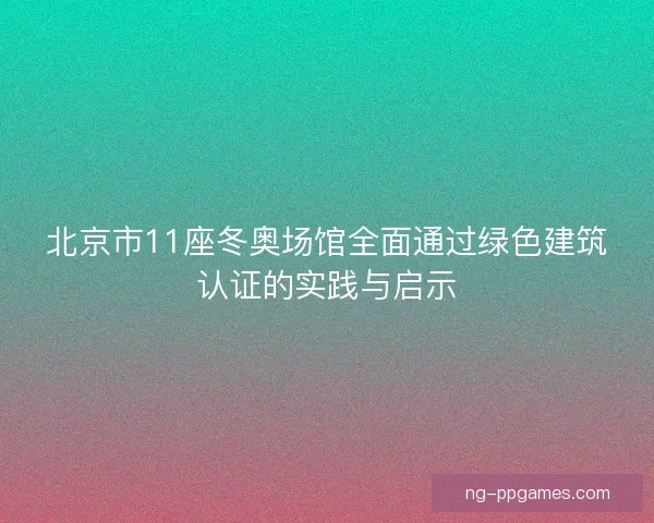北京市11座冬奥场馆全面通过绿色建筑认证的实践与启示