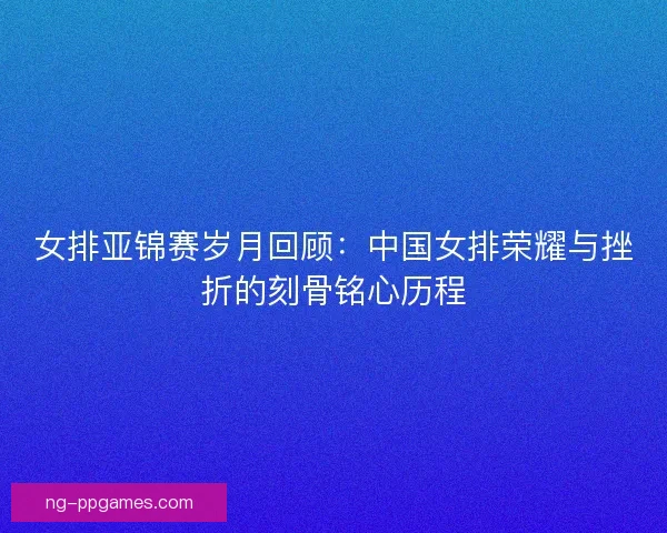 女排亚锦赛岁月回顾:中国女排荣耀与挫折的刻骨铭心历程 女排亚锦赛岁月回顾:中国女排荣耀与挫折的刻骨铭心历程