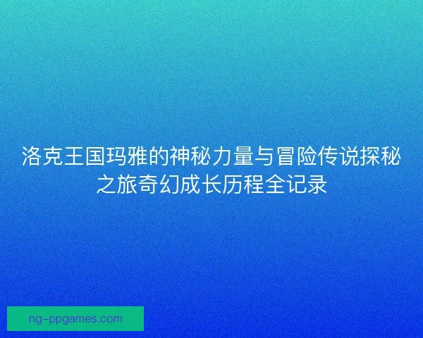 洛克王国玛雅的神秘力量与冒险传说探秘之旅奇幻成长历程全记录